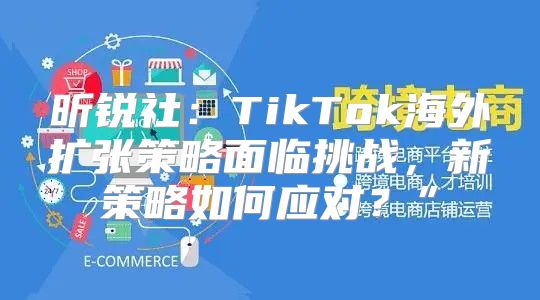 昕锐社：TikTok海外扩张策略面临挑战，新策略如何应对？”