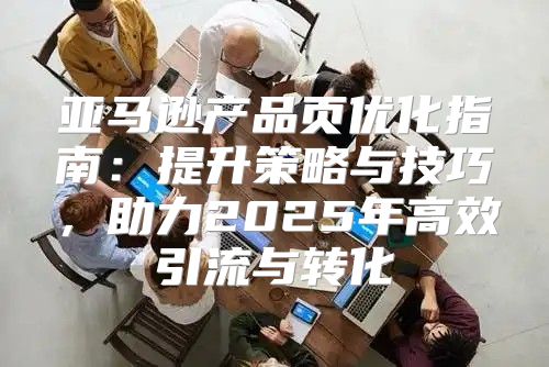 亚马逊产品页优化指南：提升策略与技巧，助力2025年高效引流与转化