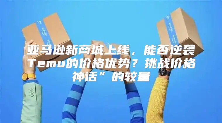 亚马逊新商城上线，能否逆袭Temu的价格优势？挑战价格神话”的较量