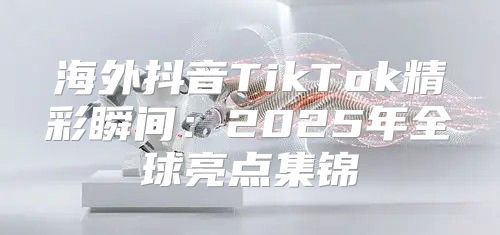 海外抖音TikTok精彩瞬间：2025年全球亮点集锦