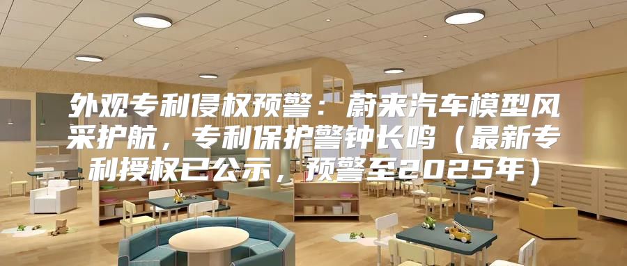 外观专利侵权预警：蔚来汽车模型风采护航，专利保护警钟长鸣最新专利授权已公示，预警至2025年