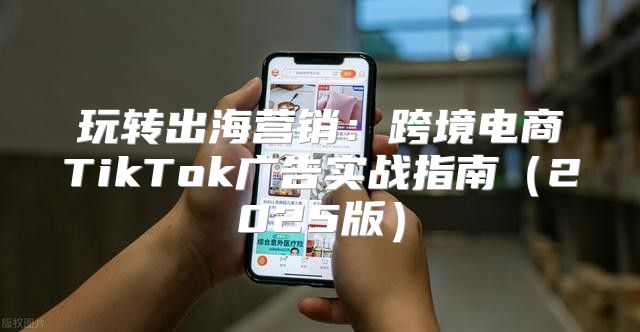 玩转出海营销：跨境电商TikTok广告实战指南2025版
