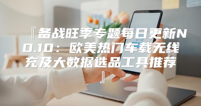 『备战旺季专题每日更新NO.10：欧美热门车载无线充及大数据选品工具推荐』