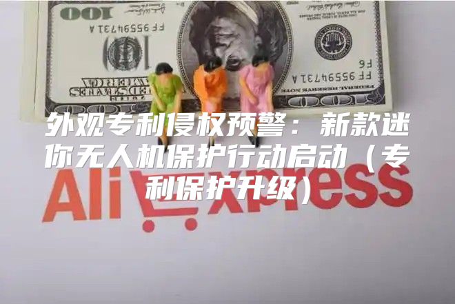 外观专利侵权预警：新款迷你无人机保护行动启动专利保护升级