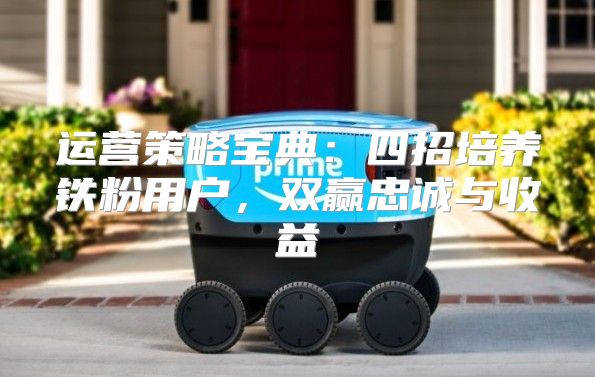 运营策略宝典：四招培养铁粉用户，双赢忠诚与收益