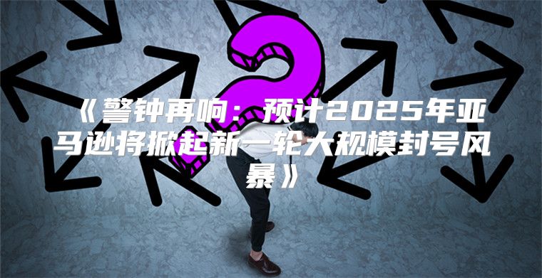 警钟再响：预计2025年亚马逊将掀起新一轮大规模封号风暴