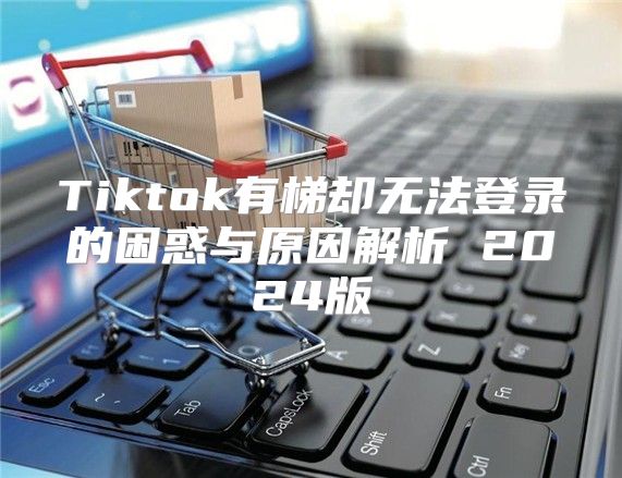 Tiktok有梯却无法登录的困惑与原因解析 2025版