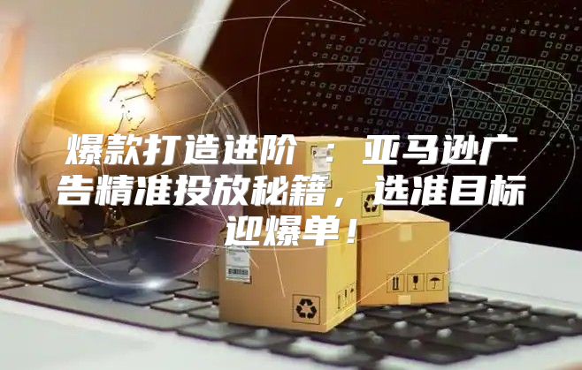 爆款打造进阶Ⅳ：亚马逊广告精准投放秘籍，选准目标迎爆单！