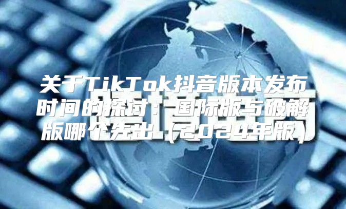 关于TikTok抖音版本发布时间的探讨：国际版与破解版哪个先出2025年版