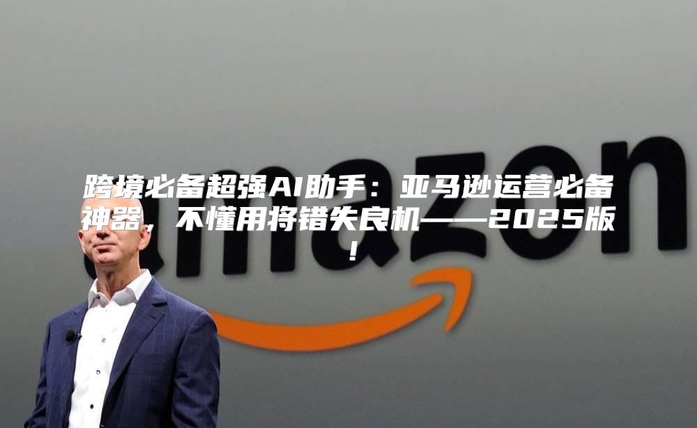 跨境必备超强AI助手：亚马逊运营必备神器，不懂用将错失良机——2025版！