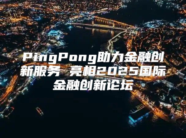 PingPong助力金融创新服务 亮相2025国际金融创新论坛