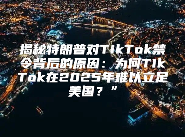 揭秘特朗普对TikTok禁令背后的原因：为何TikTok在2025年难以立足美国？”