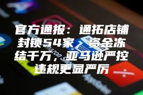 官方通报：通拓店铺封锁54家，资金冻结千万，亚马逊严控违规更显严厉
