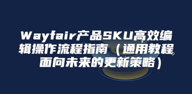 Wayfair产品SKU高效编辑操作流程指南通用教程 面向未来的更新策略