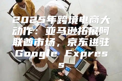 2025年跨境电商大动作：亚马逊拓展阿联酋市场，京东进驻Google Express