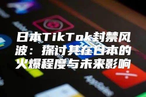日本TikTok封禁风波：探讨其在日本的火爆程度与未来影响