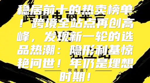 稳居前十的热卖榜单！跨境全站点再创高峰，发现新一轮的选品热潮：隐形利基惊艳问世！年仍是理想时期！