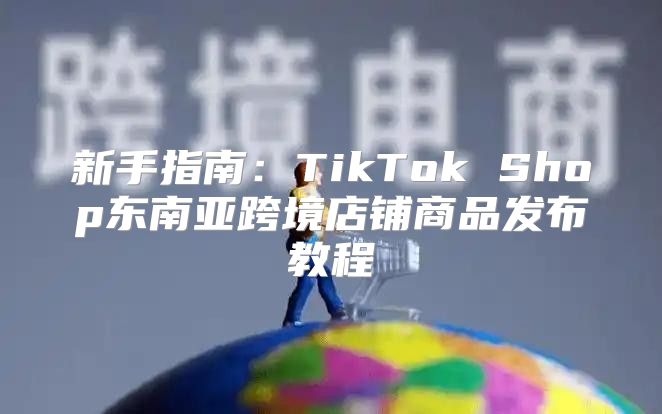 新手指南：TikTok Shop东南亚跨境店铺商品发布教程
