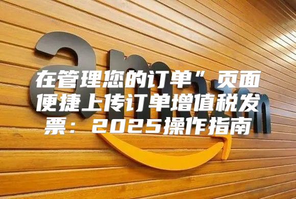 在管理您的订单”页面便捷上传订单增值税发票：2025操作指南
