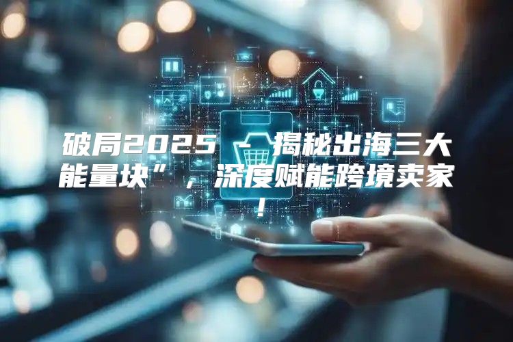 破局2025 - 揭秘出海三大能量块”，深度赋能跨境卖家！
