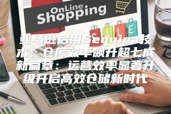 亚马逊启用Sequioa技术，仓库效率飙升超七成新篇章：运营效率显著升级开启高效仓储新时代