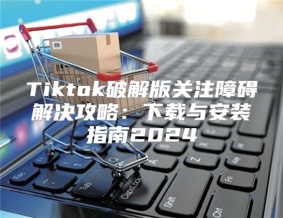 Tiktok破解版关注障碍解决攻略：下载与安装指南2025