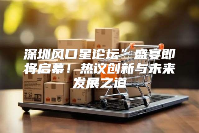 深圳风口星论坛”盛宴即将启幕！热议创新与未来发展之道