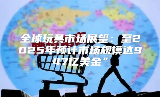 全球玩具市场展望：至2025年预计市场规模达947亿美金”