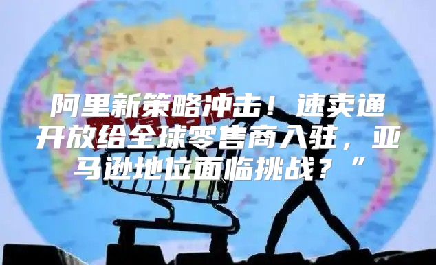 阿里新策略冲击！速卖通开放给全球零售商入驻，亚马逊地位面临挑战？”