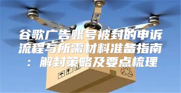 谷歌广告账号被封的申诉流程与所需材料准备指南：解封策略及要点梳理