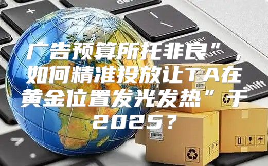 广告预算所托非良”，如何精准投放让TA在黄金位置发光发热”于2025？