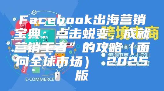 Facebook出海营销宝典：点击蜕变，成就营销王者”的攻略面向全球市场 2025版