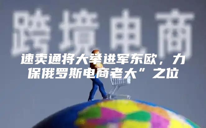 速卖通将大举进军东欧，力保俄罗斯电商老大”之位