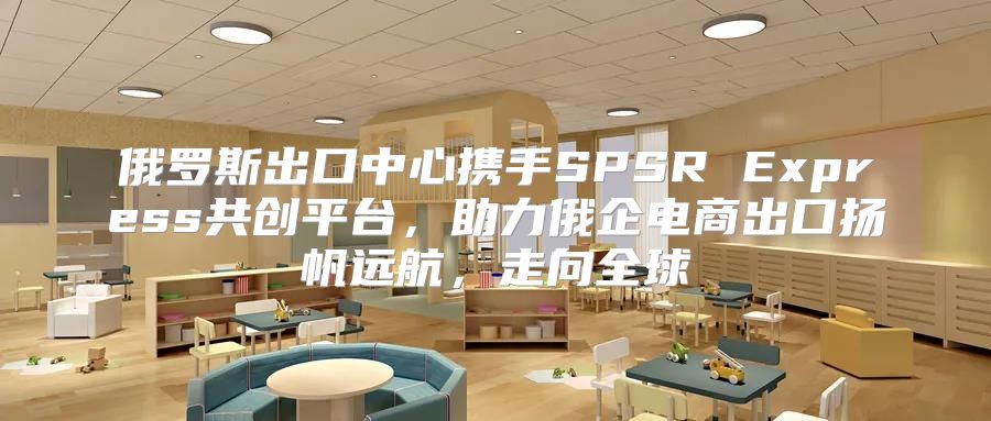 俄罗斯出口中心携手SPSR Express共创平台，助力俄企电商出口扬帆远航，走向全球