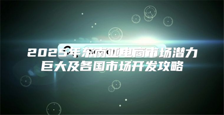 2025年东南亚电商市场潜力巨大及各国市场开发攻略