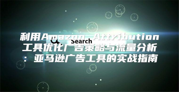 利用Amazon Attribution工具优化广告策略与流量分析：亚马逊广告工具的实战指南