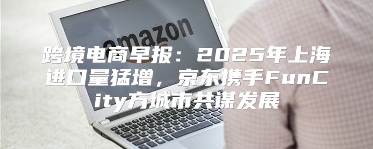 跨境电商早报：2025年上海进口量猛增，京东携手FunCity方城市共谋发展