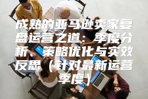 成熟的亚马逊卖家复盘运营之道：季度分析、策略优化与实效反思针对最新运营季度