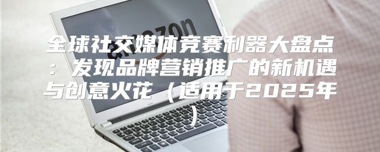 全球社交媒体竞赛利器大盘点：发现品牌营销推广的新机遇与创意火花适用于2025年