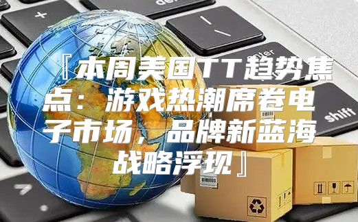『本周美国TT趋势焦点：游戏热潮席卷电子市场，品牌新蓝海战略浮现』