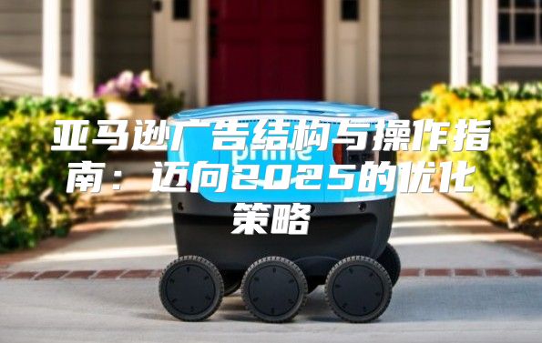 亚马逊广告结构与操作指南：迈向2025的优化策略