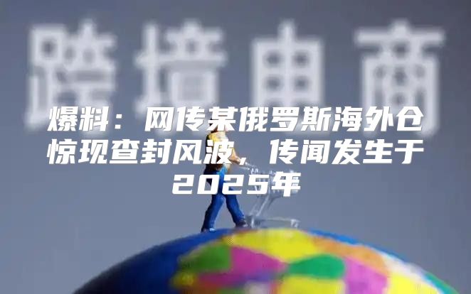 爆料：网传某俄罗斯海外仓惊现查封风波，传闻发生于2025年