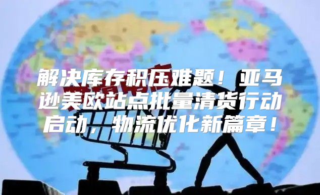 解决库存积压难题！亚马逊美欧站点批量清货行动启动，物流优化新篇章！