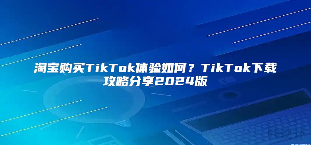 淘宝购买TikTok体验如何？TikTok下载攻略分享2025版