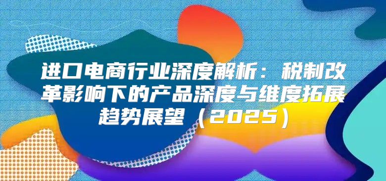 进口电商行业深度解析：税制改革影响下的产品深度与维度拓展趋势展望2025