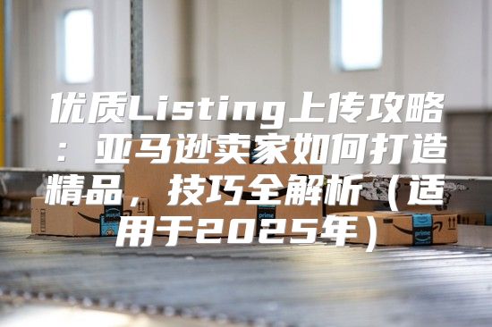 优质Listing上传攻略：亚马逊卖家如何打造精品，技巧全解析适用于2025年