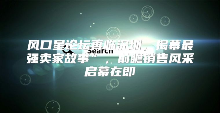 风口星论坛再临深圳，揭幕最强卖家故事”，前瞻销售风采启幕在即