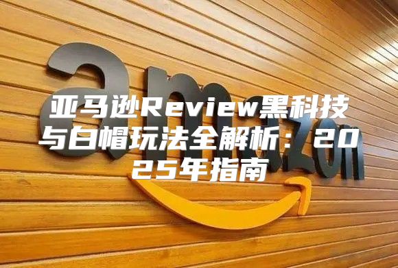 亚马逊Review黑科技与白帽玩法全解析：2025年指南
