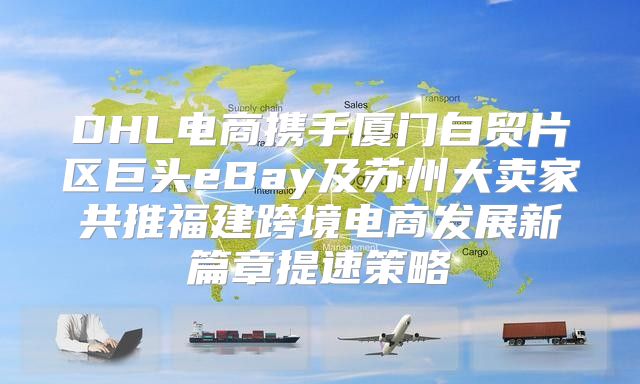 DHL电商携手厦门自贸片区巨头eBay及苏州大卖家共推福建跨境电商发展新篇章提速策略