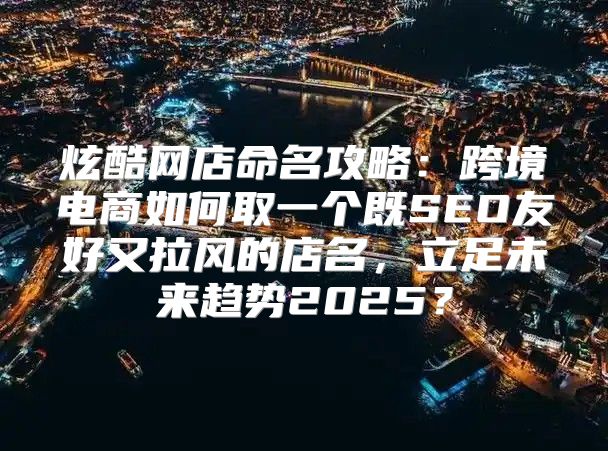 炫酷网店命名攻略：跨境电商如何取一个既SEO友好又拉风的店名，立足未来趋势2025？